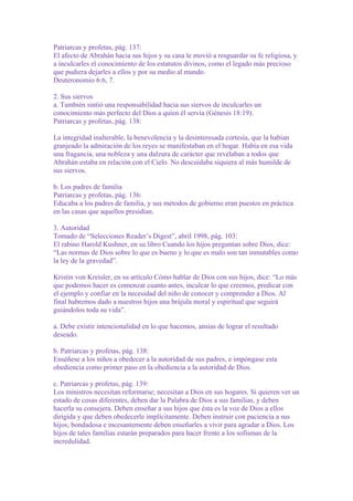 Patriarcas y profetas, pág. 137:
El afecto de Abrahán hacia sus hijos y su casa le movió a resguardar su fe religiosa, y
a inculcarles el conocimiento de los estatutos divinos, como el legado más precioso
que pudiera dejarles a ellos y por su medio al mundo.
Deuteronomio 6:6, 7.
2. Sus siervos
a. También sintió una responsabilidad hacia sus siervos de inculcarles un
conocimiento más perfecto del Dios a quien él servía (Génesis 18:19).
Patriarcas y profetas, pág. 138:
La integridad inalterable, la benevolencia y la desinteresada cortesía, que la habían
granjeado la admiración de los reyes se manifestaban en el hogar. Había en esa vida
una fragancia, una nobleza y una dulzura de carácter que revelaban a todos que
Abrahán estaba en relación con el Cielo. No descuidaba siquiera al más humilde de
sus siervos.
b. Los padres de familia
Patriarcas y profetas, pág. 136:
Educaba a los padres de familia, y sus métodos de gobierno eran puestos en práctica
en las casas que aquellos presidían.
3. Autoridad
Tomado de “Selecciones Reader’s Digest”, abril 1998, pág. 103:
El rabino Harold Kushner, en su libro Cuando los hijos preguntan sobre Dios, dice:
“Las normas de Dios sobre lo que es bueno y lo que es malo son tan inmutables como
la ley de la gravedad”.
Kristin von Kreisler, en su artículo Cómo hablar de Dios con sus hijos, dice: “Lo más
que podemos hacer es comenzar cuanto antes, inculcar lo que creemos, predicar con
el ejemplo y confiar en la necesidad del niño de conocer y comprender a Dios. Al
final habremos dado a nuestros hijos una brújula moral y espiritual que seguirá
guiándolos toda su vida”.
a. Debe existir intencionalidad en lo que hacemos, ansias de lograr el resultado
deseado.
b. Patriarcas y profetas, pág. 138:
Enséñese a los niños a obedecer a la autoridad de sus padres, e impóngase esta
obediencia como primer paso en la obediencia a la autoridad de Dios.
c. Patriarcas y profetas, pág. 139:
Los ministros necesitan reformarse; necesitan a Dios en sus hogares. Si quieren ver un
estado de cosas diferentes, deben dar la Palabra de Dios a sus familias, y deben
hacerla su consejera. Deben enseñar a sus hijos que ésta es la voz de Dios a ellos
dirigida y que deben obedecerle implícitamente. Deben instruir con paciencia a sus
hijos; bondadosa e incesantemente deben enseñarles a vivir para agradar a Dios. Los
hijos de tales familias estarán preparados para hacer frente a los sofismas de la
incredulidad.

 