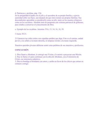 d. Patriarcas y profetas, pág. 136:
En la antigüedad el padre era el jefe y el sacerdote de su propia familia, y ejercía
autoridad sobre sus hijos, aun después de que éstos tenían sus propias familias. Sus
descendientes aprendían a considerarle como su jefe, tanto en los asuntos religiosos
como en los seculares. Abrahán trató de perpetuar este sistema patriarcal de gobierno,
pues tendía a conservar el conocimiento de Dios.
e. Ejemplo de los recabitas. Jeremías 35:6, 13, 14, 16, 18, 19.
f. Isaías 30:21.
21 Entonces tus oídos oirán a tus espaldas palabra que diga: Este es el camino, andad
por él; y no echéis a la mano derecha, ni tampoco torzáis a la mano izquierda.
Nuestros queridos jóvenes debieran sentir estas palabras de sus maestros y profesores.
CONCLUSIÓN
1. Dios llamó a Abraham, le entregó una Visión y lo animó a proyectar una Misión.
2. Hoy te llama a ti para continuar con la obra de Abraham, con el ministerio de
Cristo, ese ministerio redentivo.
3. Dios te bendiga al brindarte con amor y cariño en favor de los chicos que entran en
contacto contigo.

 
