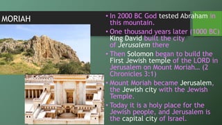 MORIAH • In 2000 BC God tested Abraham in
this mountain.
• One thousand years later (1000 BC)
King David built the city
of Jerusalem there
• Then Solomon began to build the
First Jewish temple of the LORD in
Jerusalem on Mount Moriah… (2
Chronicles 3:1)
• Mount Moriah became Jerusalem,
the Jewish city with the Jewish
Temple.
• Today it is a holy place for the
Jewish people, and Jerusalem is
the capital city of Israel.
 