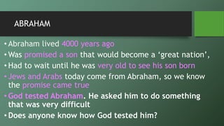 ABRAHAM
• Abraham lived 4000 years ago
• Was promised a son that would become a ‘great nation’,
• Had to wait until he was very old to see his son born
• Jews and Arabs today come from Abraham, so we know
the promise came true
• God tested Abraham. He asked him to do something
that was very difficult
• Does anyone know how God tested him?
 