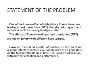 STATEMENT OF THE PROBLEM
One of the known effect of high dietary fibre is to reduce
feed intestinal transit time (FITT), thereby reducing nutrient
retention while increasing feed/gain ratio.
The effects of fibre on feed intestinal transit time (FITT)
are known to vary with different fibre sources.
However, there is no specific information on the direct and
residual effects of dietary levels of brewer's dried grain (BDG)
on the feed intestinal transit time (FITT) and it's correlation
with nutrient retention and performance.
 