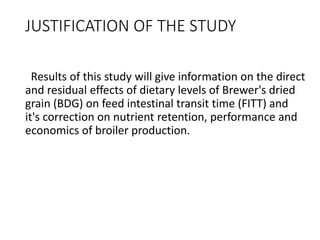 JUSTIFICATION OF THE STUDY
Results of this study will give information on the direct
and residual effects of dietary levels of Brewer's dried
grain (BDG) on feed intestinal transit time (FITT) and
it's correction on nutrient retention, performance and
economics of broiler production.
 