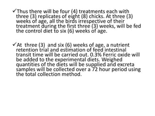Thus there will be four (4) treatments each with
three (3) replicates of eight (8) chicks. At three (3)
weeks of age, all the birds irrespective of their
treatment during the first three (3) weeks, will be fed
the control diet to six (6) weeks of age.
At three (3) and six (6) weeks of age, a nutrient
retention trial and estimation of feed intestinal
transit time will be carried out. 0.3% Ferric oxide will
be added to the experimental diets. Weighed
quantities of the diets will be supplied and excreta
samples will be collected over a 72 hour period using
the total collection method.
 