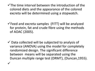 The time interval between the introduction of the
colored diets and the appearance of the colored
excreta will be determined using a stopwatch.
Feed and excreta samples (FITT) will be analyzed
for protein, fat and crude fibre using the methods
of AOAC (2005).
 Data collected will be subjected to analysis of
variance (ANOVA) using the model for completely
randomized design. The significant difference
between means will be separated using the
Duncan multiple range test (DRMT), (Duncan,1955).

 