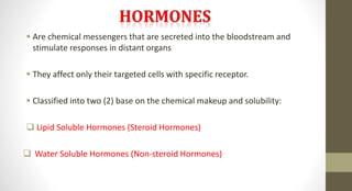  Are chemical messengers that are secreted into the bloodstream and
stimulate responses in distant organs
 They affect only their targeted cells with specific receptor.
 Classified into two (2) base on the chemical makeup and solubility:
 Lipid Soluble Hormones (Steroid Hormones)
 Water Soluble Hormones (Non-steroid Hormones)
 