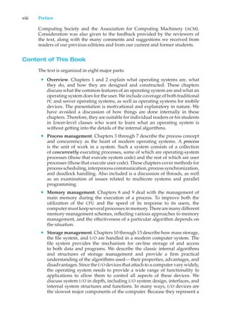 viii Preface
Computing Society and the Association for Computing Machinery (ACM).
Consideration was also given to the feedback provided by the reviewers of
the text, along with the many comments and suggestions we received from
readers of our previous editions and from our current and former students.
Content of This Book
The text is organized in eight major parts:
• Overview. Chapters 1 and 2 explain what operating systems are, what
they do, and how they are designed and constructed. These chapters
discuss what the common features of an operating system are and what an
operating system does for the user. We include coverage of both traditional
PC and server operating systems, as well as operating systems for mobile
devices. The presentation is motivational and explanatory in nature. We
have avoided a discussion of how things are done internally in these
chapters. Therefore, they are suitable for individual readers or for students
in lower-level classes who want to learn what an operating system is
without getting into the details of the internal algorithms.
• Process management. Chapters 3 through 7 describe the process concept
and concurrency as the heart of modern operating systems. A process
is the unit of work in a system. Such a system consists of a collection
of concurrently executing processes, some of which are operating-system
processes (those that execute system code) and the rest of which are user
processes (those that execute user code). These chapters cover methods for
process scheduling, interprocess communication, process synchronization,
and deadlock handling. Also included is a discussion of threads, as well
as an examination of issues related to multicore systems and parallel
programming.
• Memory management. Chapters 8 and 9 deal with the management of
main memory during the execution of a process. To improve both the
utilization of the CPU and the speed of its response to its users, the
computer must keep several processesinmemory. There are manydifferent
memory-management schemes, reflecting various approaches to memory
management, and the effectiveness of a particular algorithm depends on
the situation.
• Storage management. Chapters 10 through 13 describe how mass storage,
the file system, and I/O are handled in a modern computer system. The
file system provides the mechanism for on-line storage of and access
to both data and programs. We describe the classic internal algorithms
and structures of storage management and provide a firm practical
understanding of the algorithms used—their properties, advantages, and
disadvantages. Since the I/O devices that attach to a computer vary widely,
the operating system needs to provide a wide range of functionality to
applications to allow them to control all aspects of these devices. We
discuss system I/O in depth, including I/O system design, interfaces, and
internal system structures and functions. In many ways, I/O devices are
the slowest major components of the computer. Because they represent a
 