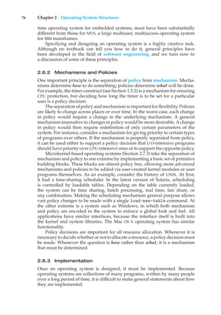 76 Chapter 2 Operating-System Structures
time operating system for embedded systems, must have been substantially
different from those for MVS, a large multiuser, multiaccess operating system
for IBM mainframes.
Specifying and designing an operating system is a highly creative task.
Although no textbook can tell you how to do it, general principles have
been developed in the field of software engineering, and we turn now to
a discussion of some of these principles.
2.6.2 Mechanisms and Policies
One important principle is the separation of policy from mechanism. Mecha-
nisms determine how to do something; policies determine what will be done.
For example, the timer construct (see Section 1.5.2) is a mechanism for ensuring
CPU protection, but deciding how long the timer is to be set for a particular
user is a policy decision.
The separation of policy and mechanism is important for flexibility. Policies
are likely to change across places or over time. In the worst case, each change
in policy would require a change in the underlying mechanism. A general
mechanism insensitive to changes in policy would be more desirable. A change
in policy would then require redefinition of only certain parameters of the
system. For instance, consider a mechanism for giving priority to certain types
of programs over others. If the mechanism is properly separated from policy,
it can be used either to support a policy decision that I/O-intensive programs
should have priority over CPU-intensive ones or to support the opposite policy.
Microkernel-based operating systems (Section 2.7.3) take the separation of
mechanism and policy to one extreme by implementing a basic set of primitive
building blocks. These blocks are almost policy free, allowing more advanced
mechanisms and policies to be added via user-created kernel modules or user
programs themselves. As an example, consider the history of UNIX. At first,
it had a time-sharing scheduler. In the latest version of Solaris, scheduling
is controlled by loadable tables. Depending on the table currently loaded,
the system can be time sharing, batch processing, real time, fair share, or
any combination. Making the scheduling mechanism general purpose allows
vast policy changes to be made with a single load-new-table command. At
the other extreme is a system such as Windows, in which both mechanism
and policy are encoded in the system to enforce a global look and feel. All
applications have similar interfaces, because the interface itself is built into
the kernel and system libraries. The Mac OS X operating system has similar
functionality.
Policy decisions are important for all resource allocation. Whenever it is
necessary to decide whether or not to allocate a resource, a policy decision must
be made. Whenever the question is how rather than what, it is a mechanism
that must be determined.
2.6.3 Implementation
Once an operating system is designed, it must be implemented. Because
operating systems are collections of many programs, written by many people
over a long period of time, it is difficult to make general statements about how
they are implemented.
 