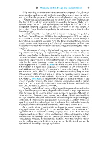 2.6 Operating-System Design and Implementation 77
Early operating systems were written in assembly language. Now, although
some operating systems are still written in assembly language, most are written
in a higher-level language such as C or an even higher-level language such as
C++. Actually, an operating system can be written in more than one language.
The lowest levels of the kernel might be assembly language. Higher-level
routines might be in C, and system programs might be in C or C++, in
interpreted scripting languages like PERL or Python, or in shell scripts. In
fact, a given Linux distribution probably includes programs written in all of
those languages.
The first system that was not written in assembly language was probably
the Master Control Program (MCP) for Burroughs computers. MCP was written
in a variant of ALGOL. MULTICS, developed at MIT, was written mainly in
the system programming language PL/1. The Linux and Windows operating
system kernels are written mostly in C, although there are some small sections
of assembly code for device drivers and for saving and restoring the state of
registers.
The advantages of using a higher-level language, or at least a systems-
implementation language, for implementing operating systems are the same
as those gained when the language is used for application programs: the code
can be written faster, is more compact, and is easier to understand and debug.
In addition, improvements in compiler technology will improve the generated
code for the entire operating system by simple recompilation. Finally, an
operating system is far easier to port—to move to some other hardware—
if it is written in a higher-level language. For example, MS-DOS was written in
Intel 8088 assembly language. Consequently, it runs natively only on the Intel
X86 family of CPUs. (Note that although MS-DOS runs natively only on Intel
X86, emulators of the X86 instruction set allow the operating system to run on
other CPUs—but more slowly, and with higher resource use. As we mentioned
in Chapter 1, emulators are programs that duplicate the functionality of one
system on another system.) The Linux operating system, in contrast, is written
mostly in C and is available natively on a number of different CPUs, including
Intel X86, Oracle SPARC, and IBMPowerPC.
The only possible disadvantages of implementing an operating system in a
higher-level language are reduced speed and increased storage requirements.
This, however, is no longer a major issue in today’s systems. Although an
expert assembly-language programmer can produce efficient small routines,
for large programs a modern compiler can perform complex analysis and apply
sophisticated optimizations that produce excellent code. Modern processors
have deep pipelining and multiple functional units that can handle the details
of complex dependencies much more easily than can the human mind.
As is true in other systems, major performance improvements in oper-
ating systems are more likely to be the result of better data structures and
algorithms than of excellent assembly-language code. In addition, although
operating systems are large, only a small amount of the code is critical to high
performance; the interrupt handler, I/O manager, memory manager, and CPU
scheduler are probably the most critical routines. After the system is written
and is working correctly, bottleneck routines can be identified and can be
replaced with assembly-language equivalents.
 