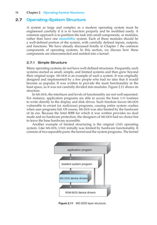 78 Chapter 2 Operating-System Structures
2.7 Operating-System Structure
A system as large and complex as a modern operating system must be
engineered carefully if it is to function properly and be modified easily. A
common approach is to partition the task into small components, or modules,
rather than have one monolithic system. Each of these modules should be
a well-defined portion of the system, with carefully defined inputs, outputs,
and functions. We have already discussed briefly in Chapter 1 the common
components of operating systems. In this section, we discuss how these
components are interconnected and melded into a kernel.
2.7.1 Simple Structure
Many operating systems do not have well-defined structures. Frequently, such
systems started as small, simple, and limited systems and then grew beyond
their original scope. MS-DOS is an example of such a system. It was originally
designed and implemented by a few people who had no idea that it would
become so popular. It was written to provide the most functionality in the
least space, so it was not carefully divided into modules. Figure 2.11 shows its
structure.
In MS-DOS, the interfaces and levels of functionality are not well separated.
For instance, application programs are able to access the basic I/O routines
to write directly to the display and disk drives. Such freedom leaves MS-DOS
vulnerable to errant (or malicious) programs, causing entire system crashes
when user programs fail. Of course, MS-DOS was also limited by the hardware
of its era. Because the Intel 8088 for which it was written provides no dual
mode and no hardware protection, the designers of MS-DOS had no choice but
to leave the base hardware accessible.
Another example of limited structuring is the original UNIX operating
system. Like MS-DOS, UNIX initially was limited by hardware functionality. It
consists of two separable parts: the kernel and the system programs. The kernel
ROM BIOS device drivers
application program
MS-DOS device drivers
resident system program
Figure 2.11 MS-DOS layer structure.
 