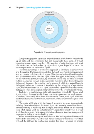 80 Chapter 2 Operating-System Structures
layer N
user interface
•
•
•
layer 1
layer 0
hardware
Figure 2.13 A layered operating system.
An operating-system layer is an implementation of an abstract object made
up of data and the operations that can manipulate those data. A typical
operating-system layer—say, layer M—consists of data structures and a set
of routines that can be invoked by higher-level layers. Layer M, in turn, can
invoke operations on lower-level layers.
The main advantage of the layered approach is simplicity of construction
and debugging. The layers are selected so that each uses functions (operations)
and services of only lower-level layers. This approach simplifies debugging
and system verification. The first layer can be debugged without any concern
for the rest of the system, because, by definition, it uses only the basic hardware
(which is assumed correct) to implement its functions. Once the first layer is
debugged, its correct functioning can be assumed while the second layer is
debugged, and so on. If an error is found during the debugging of a particular
layer, the error must be on that layer, because the layers below it are already
debugged. Thus, the design and implementation of the system are simplified.
Each layer is implemented only with operations provided by lower-level
layers. A layer does not need to know how these operations are implemented;
it needs to know only what these operations do. Hence, each layer hides the
existence of certain data structures, operations, and hardware from higher-level
layers.
The major difficulty with the layered approach involves appropriately
defining the various layers. Because a layer can use only lower-level layers,
careful planning is necessary. For example, the device driver for the backing
store (disk space used by virtual-memory algorithms) must be at a lower
level than the memory-management routines, because memory management
requires the ability to use the backing store.
Other requirements may not be so obvious. The backing-store driver would
normally be above the CPU scheduler, because the driver may need to wait for
I/O and the CPU can be rescheduled during this time. However, on a large
 