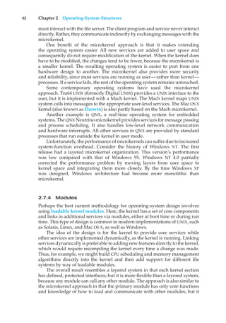 82 Chapter 2 Operating-System Structures
must interact with the file server. The client program and service never interact
directly. Rather, they communicate indirectly by exchanging messages with the
microkernel.
One benefit of the microkernel approach is that it makes extending
the operating system easier. All new services are added to user space and
consequently do not require modification of the kernel. When the kernel does
have to be modified, the changes tend to be fewer, because the microkernel is
a smaller kernel. The resulting operating system is easier to port from one
hardware design to another. The microkernel also provides more security
and reliability, since most services are running as user—rather than kernel—
processes. If a service fails, the rest of the operating system remains untouched.
Some contemporary operating systems have used the microkernel
approach. Tru64 UNIX (formerly Digital UNIX) provides a UNIX interface to the
user, but it is implemented with a Mach kernel. The Mach kernel maps UNIX
system calls into messages to the appropriate user-level services. The Mac OS X
kernel (also known as Darwin) is also partly based on the Mach microkernel.
Another example is QNX, a real-time operating system for embedded
systems. The QNX Neutrino microkernel provides services for message passing
and process scheduling. It also handles low-level network communication
and hardware interrupts. All other services in QNX are provided by standard
processes that run outside the kernel in user mode.
Unfortunately, the performance of microkernels can suffer due to increased
system-function overhead. Consider the history of Windows NT. The first
release had a layered microkernel organization. This version’s performance
was low compared with that of Windows 95. Windows NT 4.0 partially
corrected the performance problem by moving layers from user space to
kernel space and integrating them more closely. By the time Windows XP
was designed, Windows architecture had become more monolithic than
microkernel.
2.7.4 Modules
Perhaps the best current methodology for operating-system design involves
using loadable kernel modules. Here, the kernel has a set of core components
and links in additional services via modules, either at boot time or during run
time. This type of design is common in modern implementations of UNIX, such
as Solaris, Linux, and Mac OS X, as well as Windows.
The idea of the design is for the kernel to provide core services while
other services are implemented dynamically, as the kernel is running. Linking
services dynamically is preferable to adding new features directly to the kernel,
which would require recompiling the kernel every time a change was made.
Thus, for example, we might build CPU scheduling and memory management
algorithms directly into the kernel and then add support for different file
systems by way of loadable modules.
The overall result resembles a layered system in that each kernel section
has defined, protected interfaces; but it is more flexible than a layered system,
because any module can call any other module. The approach is also similar to
the microkernel approach in that the primary module has only core functions
and knowledge of how to load and communicate with other modules; but it
 
