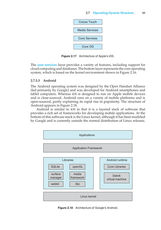 2.7 Operating-System Structure 85
Cocoa Touch
Media Services
Core Services
Core OS
Figure 2.17 Architecture of Apple’s iOS.
The core services layer provides a variety of features, including support for
cloud computing and databases. The bottom layer represents the core operating
system, which is based on the kernel environment shown in Figure 2.16.
2.7.5.3 Android
The Android operating system was designed by the Open Handset Alliance
(led primarily by Google) and was developed for Android smartphones and
tablet computers. Whereas iOS is designed to run on Apple mobile devices
and is close-sourced, Android runs on a variety of mobile platforms and is
open-sourced, partly explaining its rapid rise in popularity. The structure of
Android appears in Figure 2.18.
Android is similar to iOS in that it is a layered stack of software that
provides a rich set of frameworks for developing mobile applications. At the
bottom of this software stack is the Linux kernel, although it has been modified
by Google and is currently outside the normal distribution of Linux releases.
Applications
Application Framework
Android runtime
Core Libraries
Dalvik
virtual machine
Libraries
Linux kernel
SQLite openGL
surface
manager
webkit libc
media
framework
Figure 2.18 Architecture of Google’s Android.
 