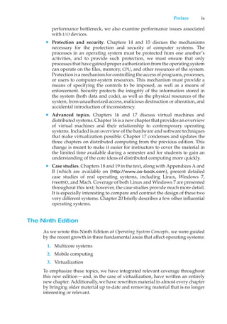 Preface ix
performance bottleneck, we also examine performance issues associated
with I/O devices.
• Protection and security. Chapters 14 and 15 discuss the mechanisms
necessary for the protection and security of computer systems. The
processes in an operating system must be protected from one another’s
activities, and to provide such protection, we must ensure that only
processes that have gained proper authorization from the operating system
can operate on the files, memory, CPU, and other resources of the system.
Protection is a mechanism for controlling the access of programs, processes,
or users to computer-system resources. This mechanism must provide a
means of specifying the controls to be imposed, as well as a means of
enforcement. Security protects the integrity of the information stored in
the system (both data and code), as well as the physical resources of the
system, from unauthorized access, malicious destruction or alteration, and
accidental introduction of inconsistency.
• Advanced topics. Chapters 16 and 17 discuss virtual machines and
distributed systems. Chapter 16 is a new chapter that provides an overview
of virtual machines and their relationship to contemporary operating
systems. Included is an overview of the hardware and software techniques
that make virtualization possible. Chapter 17 condenses and updates the
three chapters on distributed computing from the previous edition. This
change is meant to make it easier for instructors to cover the material in
the limited time available during a semester and for students to gain an
understanding of the core ideas of distributed computing more quickly.
• Case studies. Chapters 18 and 19 in the text, along with Appendices A and
B (which are available on (http://www.os-book.com), present detailed
case studies of real operating systems, including Linux, Windows 7,
FreeBSD, and Mach. Coverage of both Linux and Windows 7 are presented
throughout this text; however, the case studies provide much more detail.
It is especially interesting to compare and contrast the design of these two
very different systems. Chapter 20 briefly describes a few other influential
operating systems.
The Ninth Edition
As we wrote this Ninth Edition of Operating System Concepts, we were guided
by the recent growth in three fundamental areas that affect operating systems:
1. Multicore systems
2. Mobile computing
3. Virtualization
To emphasize these topics, we have integrated relevant coverage throughout
this new edition—and, in the case of virtualization, have written an entirely
new chapter. Additionally, we have rewritten material in almost every chapter
by bringing older material up to date and removing material that is no longer
interesting or relevant.
 