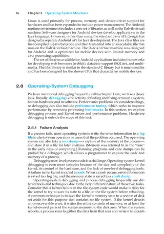 86 Chapter 2 Operating-System Structures
Linux is used primarily for process, memory, and device-driver support for
hardware and has been expanded to include power management. The Android
runtime environment includes a core set of libraries as well as the Dalvik virtual
machine. Software designers for Android devices develop applications in the
Java language. However, rather than using the standard Java API, Google has
designed a separate Android API for Java development. The Java class files are
first compiled to Java bytecode and then translated into an executable file that
runs on the Dalvik virtual machine. The Dalvik virtual machine was designed
for Android and is optimized for mobile devices with limited memory and
CPU processing capabilities.
The set of libraries available for Android applications includes frameworks
for developing web browsers (webkit), database support (SQLite), and multi-
media. The libc library is similar to the standard C library but is much smaller
and has been designed for the slower CPUs that characterize mobile devices.
2.8 Operating-System Debugging
We have mentioned debugging frequently in this chapter. Here, we take a closer
look. Broadly, debugging is the activity of finding and fixing errors in a system,
both in hardware and in software. Performance problems are considered bugs,
so debugging can also include performance tuning, which seeks to improve
performance by removing processing bottlenecks. In this section, we explore
debugging process and kernel errors and performance problems. Hardware
debugging is outside the scope of this text.
2.8.1 Failure Analysis
If a process fails, most operating systems write the error information to a log
file to alert system operators or users that the problem occurred. The operating
system can also take a core dump—a capture of the memory of the process—
and store it in a file for later analysis. (Memory was referred to as the “core”
in the early days of computing.) Running programs and core dumps can be
probed by a debugger, which allows a programmer to explore the code and
memory of a process.
Debugging user-level process code is a challenge. Operating-system kernel
debugging is even more complex because of the size and complexity of the
kernel, its control of the hardware, and the lack of user-level debugging tools.
A failure in the kernel is called a crash. When a crash occurs, error information
is saved to a log file, and the memory state is saved to a crash dump.
Operating-system debugging and process debugging frequently use dif-
ferent tools and techniques due to the very different nature of these two tasks.
Consider that a kernel failure in the file-system code would make it risky for
the kernel to try to save its state to a file on the file system before rebooting.
A common technique is to save the kernel’s memory state to a section of disk
set aside for this purpose that contains no file system. If the kernel detects
an unrecoverable error, it writes the entire contents of memory, or at least the
kernel-owned parts of the system memory, to the disk area. When the system
reboots, a process runs to gather the data from that area and write it to a crash
 