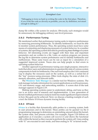 2.8 Operating-System Debugging 87
Kernighan’s Law
“Debugging is twice as hard as writing the code in the first place. Therefore,
if you write the code as cleverly as possible, you are, by definition, not smart
enough to debug it.”
dump file within a file system for analysis. Obviously, such strategies would
be unnecessary for debugging ordinary user-level processes.
2.8.2 Performance Tuning
We mentioned earlier that performance tuning seeks to improve performance
by removing processing bottlenecks. To identify bottlenecks, we must be able
to monitor system performance. Thus, the operating system must have some
means of computing and displaying measures of system behavior. In a number
of systems, the operating system does this by producing trace listings of system
behavior. All interesting events are logged with their time and important
parameters and are written to a file. Later, an analysis program can process
the log file to determine system performance and to identify bottlenecks and
inefficiencies. These same traces can be run as input for a simulation of a
suggested improved system. Traces also can help people to find errors in
operating-system behavior.
Another approach to performance tuning uses single-purpose, interactive
tools that allow users and administrators to question the state of various system
components to look for bottlenecks. One such tool employs the UNIX command
top to display the resources used on the system, as well as a sorted list of
the “top” resource-using processes. Other tools display the state of disk I/O,
memory allocation, and network traffic.
The Windows Task Manager is a similar tool for Windows systems. The
taskmanagerincludesinformationforcurrentapplicationsaswell asprocesses,
CPU and memory usage, and networking statistics. A screen shot of the task
manager appears in Figure 2.19.
Making operating systems easier to understand, debug, and tune as they
run is an active area of research and implementation. A new generation of
kernel-enabled performance analysis tools has made significant improvements
in how this goal can be achieved. Next, we discuss a leading example of such
a tool: the Solaris 10 DTrace dynamic tracing facility.
2.8.3 DTrace
DTrace is a facility that dynamically adds probes to a running system, both
in user processes and in the kernel. These probes can be queried via the D
programming language to determine an astonishing amount about the kernel,
the system state, and process activities. For example, Figure 2.20 follows an
application as it executes a system call (ioctl()) and shows the functional
calls within the kernel as they execute to perform the system call. Lines ending
with “U” are executed in user mode, and lines ending in “K” in kernel mode.
 