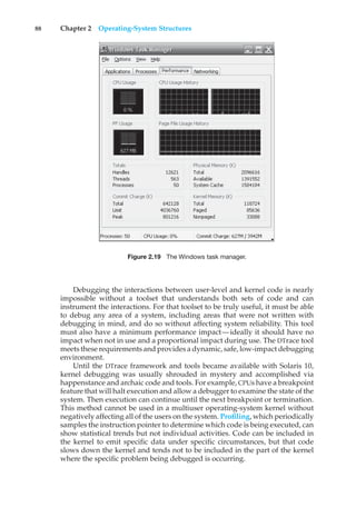 88 Chapter 2 Operating-System Structures
Figure 2.19 The Windows task manager.
Debugging the interactions between user-level and kernel code is nearly
impossible without a toolset that understands both sets of code and can
instrument the interactions. For that toolset to be truly useful, it must be able
to debug any area of a system, including areas that were not written with
debugging in mind, and do so without affecting system reliability. This tool
must also have a minimum performance impact—ideally it should have no
impact when not in use and a proportional impact during use. The DTrace tool
meets these requirements and provides a dynamic, safe, low-impact debugging
environment.
Until the DTrace framework and tools became available with Solaris 10,
kernel debugging was usually shrouded in mystery and accomplished via
happenstance and archaic code and tools. For example, CPUs have a breakpoint
feature that will halt execution and allow a debugger to examine the state of the
system. Then execution can continue until the next breakpoint or termination.
This method cannot be used in a multiuser operating-system kernel without
negatively affecting all of the users on the system. Profiling, which periodically
samples the instruction pointer to determine which code is being executed, can
show statistical trends but not individual activities. Code can be included in
the kernel to emit specific data under specific circumstances, but that code
slows down the kernel and tends not to be included in the part of the kernel
where the specific problem being debugged is occurring.
 