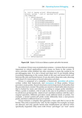 2.8 Operating-System Debugging 89
# ./all.d ‘pgrep xclock‘ XEventsQueued
dtrace: script ’./all.d’ matched 52377 probes
CPU FUNCTION
0 –> XEventsQueued U
0 –> _XEventsQueued U
0 –> _X11TransBytesReadable U
0 <– _X11TransBytesReadable U
0 –> _X11TransSocketBytesReadable U
0 <– _X11TransSocketBytesreadable U
0 –> ioctl U
0 –> ioctl K
0 –> getf K
0 –> set_active_fd K
0 <– set_active_fd K
0 <– getf K
0 –> get_udatamodel K
0 <– get_udatamodel K
...
0 –> releasef K
0 –> clear_active_fd K
0 <– clear_active_fd K
0 –> cv_broadcast K
0 <– cv_broadcast K
0 <– releasef K
0 <– ioctl K
0 <– ioctl U
0 <– _XEventsQueued U
0 <– XEventsQueued U
Figure 2.20 Solaris 10 dtrace follows a system call within the kernel.
In contrast, DTrace runs on production systems—systems that are running
important or critical applications—and causes no harm to the system. It
slows activities while enabled, but after execution it resets the system to its
pre-debugging state. It is also a broad and deep tool. It can broadly debug
everything happening in the system (both at the user and kernel levels and
between the user and kernel layers). It can also delve deep into code, showing
individual CPU instructions or kernel subroutine activities.
DTrace is composed of a compiler, a framework, providers of probes
written within that framework, and consumers of those probes. DTrace
providers create probes. Kernel structures exist to keep track of all probes that
the providers have created. The probes are stored in a hash-table data structure
that is hashed by name and indexed according to unique probe identifiers.
When a probe is enabled, a bit of code in the area to be probed is rewritten
to call dtrace probe(probe identifier) and then continue with the code’s
original operation. Different providers create different kinds of probes. For
example, a kernel system-call probe works differently from a user-process
probe, and that is different from an I/O probe.
DTrace features a compiler that generates a byte code that is run in the
kernel. This code is assured to be “safe” by the compiler. For example, no loops
are allowed, and only specific kernel state modifications are allowed when
specifically requested. Only users with DTrace “privileges” (or “root” users)
 