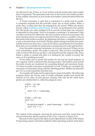 90 Chapter 2 Operating-System Structures
are allowed to use DTrace, as it can retrieve private kernel data (and modify
data if requested). The generated code runs in the kernel and enables probes.
It also enables consumers in user mode and enables communications between
the two.
A DTrace consumer is code that is interested in a probe and its results.
A consumer requests that the provider create one or more probes. When a
probe fires, it emits data that are managed by the kernel. Within the kernel,
actions called enabling control blocks, or ECBs, are performed when probes
fire. One probe can cause multiple ECBs to execute if more than one consumer
is interested in that probe. Each ECB contains a predicate (“if statement”) that
can filter out that ECB. Otherwise, the list of actions in the ECB is executed. The
most common action is to capture some bit of data, such as a variable’s value at
that point of the probe execution. By gathering such data, a complete picture of
a user or kernel action can be built. Further, probes firing from both user space
and the kernel can show how a user-level action caused kernel-level reactions.
Such data are invaluable for performance monitoring and code optimization.
Once the probe consumer terminates, its ECBs are removed. If there are no
ECBs consuming a probe, the probe is removed. That involves rewriting the
code to remove the dtrace probe() call and put back the original code. Thus,
before a probe is created and after it is destroyed, the system is exactly the
same, as if no probing occurred.
DTrace takes care to assure that probes do not use too much memory or
CPU capacity, which could harm the running system. The buffers used to hold
the probe results are monitored for exceeding default and maximum limits.
CPU time for probe execution is monitored as well. If limits are exceeded, the
consumer is terminated, along with the offending probes. Buffers are allocated
per CPU to avoid contention and data loss.
An example of D code and its output shows some of its utility. The following
program shows the DTrace code to enable scheduler probes and record the
amount of CPU time of each process running with user ID 101 while those
probes are enabled (that is, while the program runs):
sched:::on-cpu
uid == 101
{
self->ts = timestamp;
}
sched:::off-cpu
self->ts
{
@time[execname] = sum(timestamp - self->ts);
self->ts = 0;
}
The output of the program, showing the processes and how much time (in
nanoseconds) they spend running on the CPUs, is shown in Figure 2.21.
Because DTrace is part of the open-source OpenSolaris version of the Solaris
10 operating system, it has been added to other operating systems when those
 