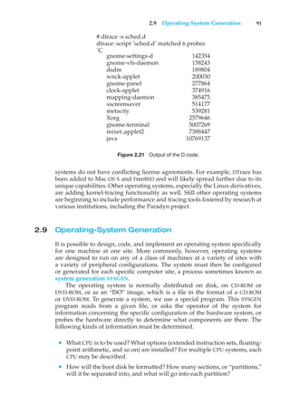2.9 Operating-System Generation 91
# dtrace -s sched.d
dtrace: script ’sched.d’ matched 6 probes
ˆC
gnome-settings-d 142354
gnome-vfs-daemon 158243
dsdm 189804
wnck-applet 200030
gnome-panel 277864
clock-applet 374916
mapping-daemon 385475
xscreensaver 514177
metacity 539281
Xorg 2579646
gnome-terminal 5007269
mixer applet2 7388447
java 10769137
Figure 2.21 Output of the D code.
systems do not have conflicting license agreements. For example, DTrace has
been added to Mac OS X and FreeBSD and will likely spread further due to its
unique capabilities. Other operating systems, especially the Linux derivatives,
are adding kernel-tracing functionality as well. Still other operating systems
are beginning to include performance and tracing tools fostered by research at
various institutions, including the Paradyn project.
2.9 Operating-System Generation
It is possible to design, code, and implement an operating system specifically
for one machine at one site. More commonly, however, operating systems
are designed to run on any of a class of machines at a variety of sites with
a variety of peripheral configurations. The system must then be configured
or generated for each specific computer site, a process sometimes known as
system generation SYSGEN.
The operating system is normally distributed on disk, on CD-ROM or
DVD-ROM, or as an “ISO” image, which is a file in the format of a CD-ROM
or DVD-ROM. To generate a system, we use a special program. This SYSGEN
program reads from a given file, or asks the operator of the system for
information concerning the specific configuration of the hardware system, or
probes the hardware directly to determine what components are there. The
following kinds of information must be determined.
• What CPU is to be used? What options (extended instruction sets, floating-
point arithmetic, and so on) are installed? For multiple CPU systems, each
CPU may be described.
• How will the boot disk be formatted? How many sections, or “partitions,”
will it be separated into, and what will go into each partition?
 