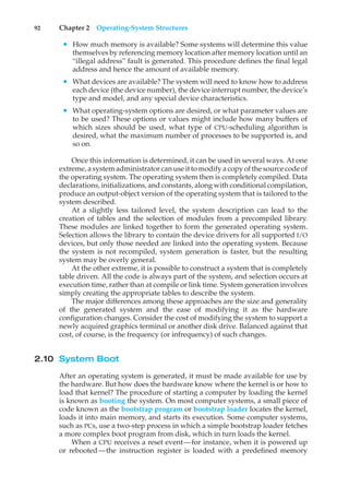 92 Chapter 2 Operating-System Structures
• How much memory is available? Some systems will determine this value
themselves by referencing memory location after memory location until an
“illegal address” fault is generated. This procedure defines the final legal
address and hence the amount of available memory.
• What devices are available? The system will need to know how to address
each device (the device number), the device interrupt number, the device’s
type and model, and any special device characteristics.
• What operating-system options are desired, or what parameter values are
to be used? These options or values might include how many buffers of
which sizes should be used, what type of CPU-scheduling algorithm is
desired, what the maximum number of processes to be supported is, and
so on.
Once this information is determined, it can be used in several ways. At one
extreme, a system administrator can use it to modify a copy of the source code of
the operating system. The operating system then is completely compiled. Data
declarations, initializations, and constants, along with conditional compilation,
produce an output-object version of the operating system that is tailored to the
system described.
At a slightly less tailored level, the system description can lead to the
creation of tables and the selection of modules from a precompiled library.
These modules are linked together to form the generated operating system.
Selection allows the library to contain the device drivers for all supported I/O
devices, but only those needed are linked into the operating system. Because
the system is not recompiled, system generation is faster, but the resulting
system may be overly general.
At the other extreme, it is possible to construct a system that is completely
table driven. All the code is always part of the system, and selection occurs at
execution time, rather than at compile or link time. System generation involves
simply creating the appropriate tables to describe the system.
The major differences among these approaches are the size and generality
of the generated system and the ease of modifying it as the hardware
configuration changes. Consider the cost of modifying the system to support a
newly acquired graphics terminal or another disk drive. Balanced against that
cost, of course, is the frequency (or infrequency) of such changes.
2.10 System Boot
After an operating system is generated, it must be made available for use by
the hardware. But how does the hardware know where the kernel is or how to
load that kernel? The procedure of starting a computer by loading the kernel
is known as booting the system. On most computer systems, a small piece of
code known as the bootstrap program or bootstrap loader locates the kernel,
loads it into main memory, and starts its execution. Some computer systems,
such as PCs, use a two-step process in which a simple bootstrap loader fetches
a more complex boot program from disk, which in turn loads the kernel.
When a CPU receives a reset event—for instance, when it is powered up
or rebooted—the instruction register is loaded with a predefined memory
 