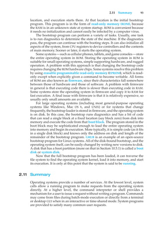 2.11 Summary 93
location, and execution starts there. At that location is the initial bootstrap
program. This program is in the form of read-only memory (ROM), because
the RAM is in an unknown state at system startup. ROM is convenient because
it needs no initialization and cannot easily be infected by a computer virus.
The bootstrap program can perform a variety of tasks. Usually, one task
is to run diagnostics to determine the state of the machine. If the diagnostics
pass, the program can continue with the booting steps. It can also initialize all
aspects of the system, from CPU registers to device controllers and the contents
of main memory. Sooner or later, it starts the operating system.
Some systems—such as cellular phones, tablets, and game consoles—store
the entire operating system in ROM. Storing the operating system in ROM is
suitable for small operating systems, simple supporting hardware, and rugged
operation. A problem with this approach is that changing the bootstrap code
requires changing the ROM hardware chips. Some systems resolve this problem
by using erasable programmable read-only memory (EPROM), which is read-
only except when explicitly given a command to become writable. All forms
of ROM are also known as firmware, since their characteristics fall somewhere
between those of hardware and those of software. A problem with firmware
in general is that executing code there is slower than executing code in RAM.
Some systems store the operating system in firmware and copy it to RAM for
fast execution. A final issue with firmware is that it is relatively expensive, so
usually only small amounts are available.
For large operating systems (including most general-purpose operating
systems like Windows, Mac OS X, and UNIX) or for systems that change
frequently, the bootstrap loader is stored in firmware, and the operating system
is on disk. In this case, the bootstrap runs diagnostics and has a bit of code
that can read a single block at a fixed location (say block zero) from disk into
memory and execute the code from that boot block. The program stored in the
boot block may be sophisticated enough to load the entire operating system
into memory and begin its execution. More typically, it is simple code (as it fits
in a single disk block) and knows only the address on disk and length of the
remainder of the bootstrap program. GRUB is an example of an open-source
bootstrap program for Linux systems. All of the disk-bound bootstrap, and the
operating system itself, can be easily changed by writing new versions to disk.
A disk that has a boot partition (more on that in Section 10.5.1) is called a boot
disk or system disk.
Now that the full bootstrap program has been loaded, it can traverse the
file system to find the operating system kernel, load it into memory, and start
its execution. It is only at this point that the system is said to be running.
2.11 Summary
Operating systems provide a number of services. At the lowest level, system
calls allow a running program to make requests from the operating system
directly. At a higher level, the command interpreter or shell provides a
mechanism for a user to issue a request without writing a program. Commands
may come from files during batch-mode execution or directly from a terminal
or desktop GUI when in an interactive or time-shared mode. System programs
are provided to satisfy many common user requests.
 