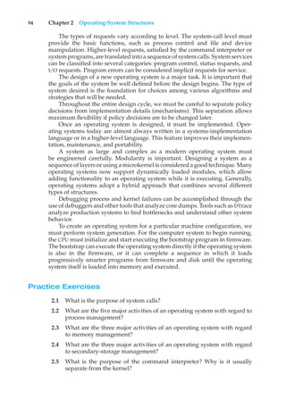 94 Chapter 2 Operating-System Structures
The types of requests vary according to level. The system-call level must
provide the basic functions, such as process control and file and device
manipulation. Higher-level requests, satisfied by the command interpreter or
system programs, are translated into a sequence of system calls. System services
can be classified into several categories: program control, status requests, and
I/O requests. Program errors can be considered implicit requests for service.
The design of a new operating system is a major task. It is important that
the goals of the system be well defined before the design begins. The type of
system desired is the foundation for choices among various algorithms and
strategies that will be needed.
Throughout the entire design cycle, we must be careful to separate policy
decisions from implementation details (mechanisms). This separation allows
maximum flexibility if policy decisions are to be changed later.
Once an operating system is designed, it must be implemented. Oper-
ating systems today are almost always written in a systems-implementation
language or in a higher-level language. This feature improves their implemen-
tation, maintenance, and portability.
A system as large and complex as a modern operating system must
be engineered carefully. Modularity is important. Designing a system as a
sequence of layers or using a microkernel is considered a good technique. Many
operating systems now support dynamically loaded modules, which allow
adding functionality to an operating system while it is executing. Generally,
operating systems adopt a hybrid approach that combines several different
types of structures.
Debugging process and kernel failures can be accomplished through the
use of debuggers and other tools that analyze core dumps. Tools such as DTrace
analyze production systems to find bottlenecks and understand other system
behavior.
To create an operating system for a particular machine configuration, we
must perform system generation. For the computer system to begin running,
the CPU must initialize and start executing the bootstrap program in firmware.
The bootstrap can execute the operating system directly if the operating system
is also in the firmware, or it can complete a sequence in which it loads
progressively smarter programs from firmware and disk until the operating
system itself is loaded into memory and executed.
Practice Exercises
2.1 What is the purpose of system calls?
2.2 What are the five major activities of an operating system with regard to
process management?
2.3 What are the three major activities of an operating system with regard
to memory management?
2.4 What are the three major activities of an operating system with regard
to secondary-storage management?
2.5 What is the purpose of the command interpreter? Why is it usually
separate from the kernel?
 