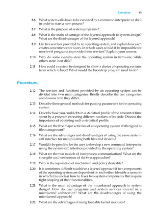 Exercises 95
2.6 What system calls have to be executed by a command interpreter or shell
in order to start a new process?
2.7 What is the purpose of system programs?
2.8 What is the main advantage of the layered approach to system design?
What are the disadvantages of the layered approach?
2.9 List five services provided by an operating system, and explain how each
creates convenience for users. In which cases would it be impossible for
user-level programs to provide these services? Explain your answer.
2.10 Why do some systems store the operating system in firmware, while
others store it on disk?
2.11 How could a system be designed to allow a choice of operating systems
from which to boot? What would the bootstrap program need to do?
Exercises
2.12 The services and functions provided by an operating system can be
divided into two main categories. Briefly describe the two categories,
and discuss how they differ.
2.13 Describe three general methods for passing parameters to the operating
system.
2.14 Describe how you could obtain a statistical profile of the amount of time
spent by a program executing different sections of its code. Discuss the
importance of obtaining such a statistical profile.
2.15 What are the five major activities of an operating system with regard to
file management?
2.16 What are the advantages and disadvantages of using the same system-
call interface for manipulating both files and devices?
2.17 Would it be possible for the user to develop a new command interpreter
using the system-call interface provided by the operating system?
2.18 What are the two models of interprocess communication? What are the
strengths and weaknesses of the two approaches?
2.19 Why is the separation of mechanism and policy desirable?
2.20 It is sometimes difficult to achieve a layered approach if two components
of the operating system are dependent on each other. Identify a scenario
in which it is unclear how to layer two system components that require
tight coupling of their functionalities.
2.21 What is the main advantage of the microkernel approach to system
design? How do user programs and system services interact in a
microkernel architecture? What are the disadvantages of using the
microkernel approach?
2.22 What are the advantages of using loadable kernel modules?
 