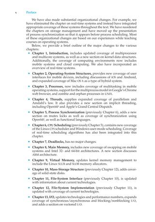 x Preface
We have also made substantial organizational changes. For example, we
have eliminated the chapter on real-time systems and instead have integrated
appropriate coverage of these systems throughout the text. We have reordered
the chapters on storage management and have moved up the presentation
of process synchronization so that it appears before process scheduling. Most
of these organizational changes are based on our experiences while teaching
courses on operating systems.
Below, we provide a brief outline of the major changes to the various
chapters:
• Chapter 1, Introduction, includes updated coverage of multiprocessor
and multicore systems, as well as a new section on kernel data structures.
Additionally, the coverage of computing environments now includes
mobile systems and cloud computing. We also have incorporated an
overview of real-time systems.
• Chapter 2, Operating-System Structures, provides new coverage of user
interfaces for mobile devices, including discussions of iOS and Android,
and expanded coverage of Mac OS X as a type of hybrid system.
• Chapter 3, Processes, now includes coverage of multitasking in mobile
operating systems, support for the multiprocess model in Google’s Chrome
web browser, and zombie and orphan processes in UNIX.
• Chapter 4, Threads, supplies expanded coverage of parallelism and
Amdahl’s law. It also provides a new section on implicit threading,
including OpenMP and Apple’s Grand Central Dispatch.
• Chapter 5, Process Synchronization (previously Chapter 6), adds a new
section on mutex locks as well as coverage of synchronization using
OpenMP, as well as functional languages.
• Chapter 6, CPU Scheduling (previously Chapter 5), contains new coverage
of the Linux CFS scheduler and Windows user-mode scheduling. Coverage
of real-time scheduling algorithms has also been integrated into this
chapter.
• Chapter 7, Deadlocks, has no major changes.
• Chapter 8, Main Memory, includes new coverage of swapping on mobile
systems and Intel 32- and 64-bit architectures. A new section discusses
ARM architecture.
• Chapter 9, Virtual Memory, updates kernel memory management to
include the Linux SLUB and SLOB memory allocators.
• Chapter 10, Mass-Storage Structure (previously Chapter 12), adds cover-
age of solid-state disks.
• Chapter 11, File-System Interface (previously Chapter 10), is updated
with information about current technologies.
• Chapter 12, File-System Implementation (previously Chapter 11), is
updated with coverage of current technologies.
• Chapter 13, I/O, updates technologies and performance numbers, expands
coverage of synchronous/asynchronous and blocking/nonblocking I/O,
and adds a section on vectored I/O.
 