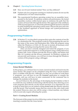 96 Chapter 2 Operating-System Structures
2.23 How are iOS and Android similar? How are they different?
2.24 Explain why Java programs running on Android systems do not use the
standard Java API and virtual machine.
2.25 The experimental Synthesis operating system has an assembler incor-
porated in the kernel. To optimize system-call performance, the kernel
assembles routines within kernel space to minimize the path that the
system call must take through the kernel. This approach is the antithesis
of the layered approach, in which the path through the kernel is extended
to make building the operating system easier. Discuss the pros and cons
of the Synthesis approach to kernel design and system-performance
optimization.
Programming Problems
2.26 In Section 2.3, we described a program that copies the contents of one file
to a destination file. This program works by first prompting the user for
the name of the source and destination files. Write this program using
either the Windows or POSIX API. Be sure to include all necessary error
checking, including ensuring that the source file exists.
Once you have correctly designed and tested the program, if you
used a system that supports it, run the program using a utility that traces
system calls. Linux systems provide the strace utility, and Solaris and
Mac OS X systems use the dtrace command. As Windows systems do
not provide such features, you will have to trace through the Windows
version of this program using a debugger.
Programming Projects
Linux Kernel Modules
In this project, you will learn how to create a kernel module and load it into the
Linux kernel. The project can be completed using the Linux virtual machine
that is available with this text. Although you may use an editor to write these
C programs, you will have to use the terminal application to compile the
programs, and you will have to enter commands on the command line to
manage the modules in the kernel.
As you’ll discover, the advantage of developing kernel modules is that it
is a relatively easy method of interacting with the kernel, thus allowing you to
write programs that directly invoke kernel functions. It is important for you
to keep in mind that you are indeed writing kernel code that directly interacts
with the kernel. That normally means that any errors in the code could crash
the system! However, since you will be using a virtual machine, any failures
will at worst only require rebooting the system.
Part I—Creating Kernel Modules
The first part of this project involves following a series of steps for creating and
inserting a module into the Linux kernel.
 