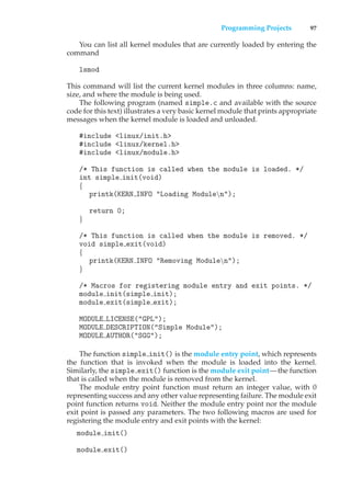 Programming Projects 97
You can list all kernel modules that are currently loaded by entering the
command
lsmod
This command will list the current kernel modules in three columns: name,
size, and where the module is being used.
The following program (named simple.c and available with the source
code for this text) illustrates a very basic kernel module that prints appropriate
messages when the kernel module is loaded and unloaded.
#include <linux/init.h>
#include <linux/kernel.h>
#include <linux/module.h>
/* This function is called when the module is loaded. */
int simple init(void)
{
printk(KERN INFO "Loading Modulen");
return 0;
}
/* This function is called when the module is removed. */
void simple exit(void)
{
printk(KERN INFO "Removing Modulen");
}
/* Macros for registering module entry and exit points. */
module init(simple init);
module exit(simple exit);
MODULE LICENSE("GPL");
MODULE DESCRIPTION("Simple Module");
MODULE AUTHOR("SGG");
The function simple init() is the module entry point, which represents
the function that is invoked when the module is loaded into the kernel.
Similarly, the simple exit() function is the module exit point—the function
that is called when the module is removed from the kernel.
The module entry point function must return an integer value, with 0
representing success and any other value representing failure. The module exit
point function returns void. Neither the module entry point nor the module
exit point is passed any parameters. The two following macros are used for
registering the module entry and exit points with the kernel:
module init()
module exit()
 