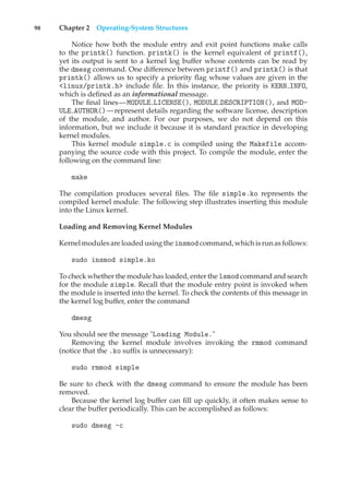 98 Chapter 2 Operating-System Structures
Notice how both the module entry and exit point functions make calls
to the printk() function. printk() is the kernel equivalent of printf(),
yet its output is sent to a kernel log buffer whose contents can be read by
the dmesg command. One difference between printf() and printk() is that
printk() allows us to specify a priority flag whose values are given in the
<linux/printk.h> include file. In this instance, the priority is KERN INFO,
which is defined as an informational message.
The final lines—MODULE LICENSE(), MODULE DESCRIPTION(), and MOD-
ULE AUTHOR()—represent details regarding the software license, description
of the module, and author. For our purposes, we do not depend on this
information, but we include it because it is standard practice in developing
kernel modules.
This kernel module simple.c is compiled using the Makefile accom-
panying the source code with this project. To compile the module, enter the
following on the command line:
make
The compilation produces several files. The file simple.ko represents the
compiled kernel module. The following step illustrates inserting this module
into the Linux kernel.
Loading and Removing Kernel Modules
Kernel modulesare loaded usingthe insmodcommand, whichisrunasfollows:
sudo insmod simple.ko
To check whether the module has loaded, enter the lsmod command and search
for the module simple. Recall that the module entry point is invoked when
the module is inserted into the kernel. To check the contents of this message in
the kernel log buffer, enter the command
dmesg
You should see the message "Loading Module."
Removing the kernel module involves invoking the rmmod command
(notice that the .ko suffix is unnecessary):
sudo rmmod simple
Be sure to check with the dmesg command to ensure the module has been
removed.
Because the kernel log buffer can fill up quickly, it often makes sense to
clear the buffer periodically. This can be accomplished as follows:
sudo dmesg -c
 
