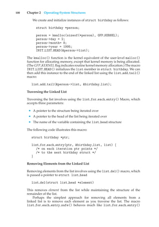 100 Chapter 2 Operating-System Structures
We create and initialize instances of struct birthday as follows:
struct birthday *person;
person = kmalloc(sizeof(*person), GFP KERNEL);
person->day = 2;
person->month= 8;
person->year = 1995;
INIT LIST HEAD(&person->list);
The kmalloc() function is the kernel equivalent of the user-level malloc()
function for allocating memory, except that kernel memory is being allocated.
(The GFP KERNEL flag indicates routine kernel memory allocation.) The macro
INIT LIST HEAD() initializes the list member in struct birthday. We can
then add this instance to the end of the linked list using the list add tail()
macro:
list add tail(&person->list, &birthday list);
Traversing the Linked List
Traversing the list involves using the list for each entry() Macro, which
accepts three parameters:
• A pointer to the structure being iterated over
• A pointer to the head of the list being iterated over
• The name of the variable containing the list head structure
The following code illustrates this macro:
struct birthday *ptr;
list for each entry(ptr, &birthday list, list) {
/* on each iteration ptr points */
/* to the next birthday struct */
}
Removing Elements from the Linked List
Removing elements from the list involves using the list del() macro, which
is passed a pointer to struct list head
list del(struct list head *element)
This removes element from the list while maintaining the structure of the
remainder of the list.
Perhaps the simplest approach for removing all elements from a
linked list is to remove each element as you traverse the list. The macro
list for each entry safe() behaves much like list for each entry()
 