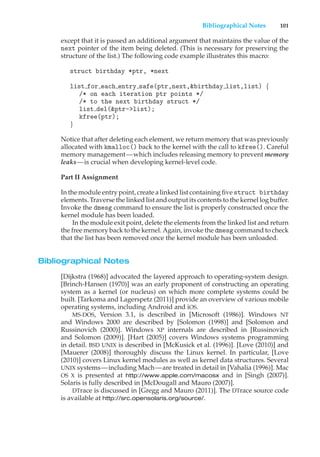 Bibliographical Notes 101
except that it is passed an additional argument that maintains the value of the
next pointer of the item being deleted. (This is necessary for preserving the
structure of the list.) The following code example illustrates this macro:
struct birthday *ptr, *next
list for each entry safe(ptr,next,&birthday list,list) {
/* on each iteration ptr points */
/* to the next birthday struct */
list del(&ptr->list);
kfree(ptr);
}
Notice that after deleting each element, we return memory that was previously
allocated with kmalloc() back to the kernel with the call to kfree(). Careful
memory management—which includes releasing memory to prevent memory
leaks—is crucial when developing kernel-level code.
Part II Assignment
In the module entry point, create a linked list containing five struct birthday
elements. Traverse the linked list and output its contents to the kernel log buffer.
Invoke the dmesg command to ensure the list is properly constructed once the
kernel module has been loaded.
In the module exit point, delete the elements from the linked list and return
the free memory back to the kernel. Again, invoke the dmesg command to check
that the list has been removed once the kernel module has been unloaded.
Bibliographical Notes
[Dijkstra (1968)] advocated the layered approach to operating-system design.
[Brinch-Hansen (1970)] was an early proponent of constructing an operating
system as a kernel (or nucleus) on which more complete systems could be
built. [Tarkoma and Lagerspetz (2011)] provide an overview of various mobile
operating systems, including Android and iOS.
MS-DOS, Version 3.1, is described in [Microsoft (1986)]. Windows NT
and Windows 2000 are described by [Solomon (1998)] and [Solomon and
Russinovich (2000)]. Windows XP internals are described in [Russinovich
and Solomon (2009)]. [Hart (2005)] covers Windows systems programming
in detail. BSD UNIX is described in [McKusick et al. (1996)]. [Love (2010)] and
[Mauerer (2008)] thoroughly discuss the Linux kernel. In particular, [Love
(2010)] covers Linux kernel modules as well as kernel data structures. Several
UNIX systems—including Mach—are treated in detail in [Vahalia (1996)]. Mac
OS X is presented at http://www.apple.com/macosx and in [Singh (2007)].
Solaris is fully described in [McDougall and Mauro (2007)].
DTrace is discussed in [Gregg and Mauro (2011)]. The DTrace source code
is available at http://src.opensolaris.org/source/.
 