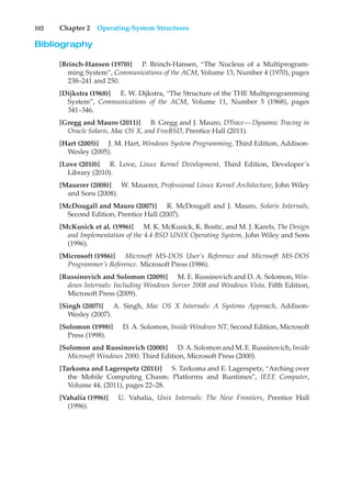 102 Chapter 2 Operating-System Structures
Bibliography
[Brinch-Hansen (1970)] P. Brinch-Hansen, “The Nucleus of a Multiprogram-
ming System”, Communications of the ACM, Volume 13, Number 4 (1970), pages
238–241 and 250.
[Dijkstra (1968)] E. W. Dijkstra, “The Structure of the THE Multiprogramming
System”, Communications of the ACM, Volume 11, Number 5 (1968), pages
341–346.
[Gregg and Mauro (2011)] B. Gregg and J. Mauro, DTrace—Dynamic Tracing in
Oracle Solaris, Mac OS X, and FreeBSD, Prentice Hall (2011).
[Hart (2005)] J. M. Hart, Windows System Programming, Third Edition, Addison-
Wesley (2005).
[Love (2010)] R. Love, Linux Kernel Development, Third Edition, Developer’s
Library (2010).
[Mauerer (2008)] W. Mauerer, Professional Linux Kernel Architecture, John Wiley
and Sons (2008).
[McDougall and Mauro (2007)] R. McDougall and J. Mauro, Solaris Internals,
Second Edition, Prentice Hall (2007).
[McKusick et al. (1996)] M. K. McKusick, K. Bostic, and M. J. Karels, The Design
and Implementation of the 4.4 BSD UNIX Operating System, John Wiley and Sons
(1996).
[Microsoft (1986)] Microsoft MS-DOS User’s Reference and Microsoft MS-DOS
Programmer’s Reference. Microsoft Press (1986).
[Russinovich and Solomon (2009)] M. E. Russinovich and D. A. Solomon, Win-
dows Internals: Including Windows Server 2008 and Windows Vista, Fifth Edition,
Microsoft Press (2009).
[Singh (2007)] A. Singh, Mac OS X Internals: A Systems Approach, Addison-
Wesley (2007).
[Solomon (1998)] D. A. Solomon, Inside Windows NT, Second Edition, Microsoft
Press (1998).
[Solomon and Russinovich (2000)] D. A. Solomon and M. E. Russinovich, Inside
Microsoft Windows 2000, Third Edition, Microsoft Press (2000).
[Tarkoma and Lagerspetz (2011)] S. Tarkoma and E. Lagerspetz, “Arching over
the Mobile Computing Chasm: Platforms and Runtimes”, IEEE Computer,
Volume 44, (2011), pages 22–28.
[Vahalia (1996)] U. Vahalia, Unix Internals: The New Frontiers, Prentice Hall
(1996).
 
