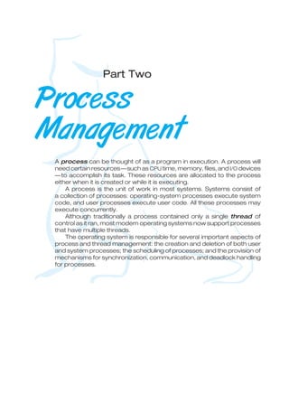 Part Two
Process
Management
A process can be thought of as a program in execution. A process will
need certain resources—such as CPU time, memory, files, and I/O devices
—to accomplish its task. These resources are allocated to the process
either when it is created or while it is executing.
A process is the unit of work in most systems. Systems consist of
a collection of processes: operating-system processes execute system
code, and user processes execute user code. All these processes may
execute concurrently.
Although traditionally a process contained only a single thread of
control as it ran, most modern operating systems now support processes
that have multiple threads.
The operating system is responsible for several important aspects of
process and thread management: the creation and deletion of both user
and system processes; the scheduling of processes; and the provision of
mechanisms for synchronization, communication, and deadlock handling
for processes.
 