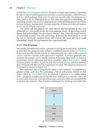 106 Chapter 3 Processes
system has user programs, or tasks. Even on a single-user system, a user may
be able to run several programs at one time: a word processor, a Web browser,
and an e-mail package. And even if a user can execute only one program at a
time, such as on an embedded device that does not support multitasking, the
operating system may need to support its own internal programmed activities,
such as memory management. In many respects, all these activities are similar,
so we call all of them processes.
The terms job and process are used almost interchangeably in this text.
Although we personally prefer the term process, much of operating-system
theory and terminology was developed during a time when the major activity
of operating systems was job processing. It would be misleading to avoid
the use of commonly accepted terms that include the word job (such as job
scheduling) simply because process has superseded job.
3.1.1 The Process
Informally, as mentioned earlier, a process is a program in execution. A process
is more than the program code, which is sometimes known as the text section.
It also includes the current activity, as represented by the value of the program
counter and the contents of the processor’s registers. A process generally also
includes the process stack, which contains temporary data (such as function
parameters, return addresses, and local variables), and a data section, which
contains global variables. A process may also include a heap, which is memory
that is dynamically allocated during process run time. The structure of a process
in memory is shown in Figure 3.1.
We emphasize that a program by itself is not a process. A program is a
passive entity, such as a file containing a list of instructions stored on disk
(often called an executable file). In contrast, a process is an active entity,
with a program counter specifying the next instruction to execute and a set
of associated resources. A program becomes a process when an executable file
is loaded into memory. Two common techniques for loading executable files
text
0
max
data
heap
stack
Figure 3.1 Process in memory.
 