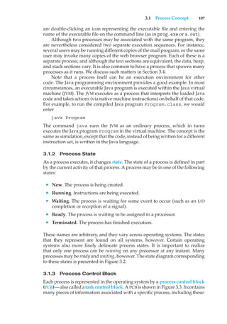 3.1 Process Concept 107
are double-clicking an icon representing the executable file and entering the
name of the executable file on the command line (as in prog.exe or a.out).
Although two processes may be associated with the same program, they
are nevertheless considered two separate execution sequences. For instance,
several users may be running different copies of the mail program, or the same
user may invoke many copies of the web browser program. Each of these is a
separate process; and although the text sections are equivalent, the data, heap,
and stack sections vary. It is also common to have a process that spawns many
processes as it runs. We discuss such matters in Section 3.4.
Note that a process itself can be an execution environment for other
code. The Java programming environment provides a good example. In most
circumstances, an executable Java program is executed within the Java virtual
machine (JVM). The JVM executes as a process that interprets the loaded Java
code and takes actions (via native machine instructions) on behalf of that code.
For example, to run the compiled Java program Program.class, we would
enter
java Program
The command java runs the JVM as an ordinary process, which in turns
executes the Java program Program in the virtual machine. The concept is the
same as simulation, except that the code, instead of being written for a different
instruction set, is written in the Java language.
3.1.2 Process State
As a process executes, it changes state. The state of a process is defined in part
by the current activity of that process. A process may be in one of the following
states:
• New. The process is being created.
• Running. Instructions are being executed.
• Waiting. The process is waiting for some event to occur (such as an I/O
completion or reception of a signal).
• Ready. The process is waiting to be assigned to a processor.
• Terminated. The process has finished execution.
These names are arbitrary, and they vary across operating systems. The states
that they represent are found on all systems, however. Certain operating
systems also more finely delineate process states. It is important to realize
that only one process can be running on any processor at any instant. Many
processes may be ready and waiting, however. The state diagram corresponding
to these states is presented in Figure 3.2.
3.1.3 Process Control Block
Each process is represented in the operating system by a process control block
(PCB)—also called a task control block. A PCB is shown in Figure 3.3. It contains
many pieces of information associated with a specific process, including these:
 