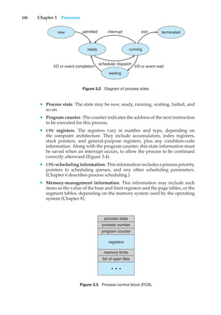 108 Chapter 3 Processes
new terminated
running
ready
admitted interrupt
scheduler dispatch
I/O or event completion I/O or event wait
exit
waiting
Figure 3.2 Diagram of process state.
• Process state. The state may be new, ready, running, waiting, halted, and
so on.
• Program counter. The counter indicates the address of the next instruction
to be executed for this process.
• CPU registers. The registers vary in number and type, depending on
the computer architecture. They include accumulators, index registers,
stack pointers, and general-purpose registers, plus any condition-code
information. Along with the program counter, this state information must
be saved when an interrupt occurs, to allow the process to be continued
correctly afterward (Figure 3.4).
• CPU-scheduling information. This information includes a process priority,
pointers to scheduling queues, and any other scheduling parameters.
(Chapter 6 describes process scheduling.)
• Memory-management information. This information may include such
items as the value of the base and limit registers and the page tables, or the
segment tables, depending on the memory system used by the operating
system (Chapter 8).
process state
process number
program counter
memory limits
list of open files
registers
•
•
•
Figure 3.3 Process control block (PCB).
 