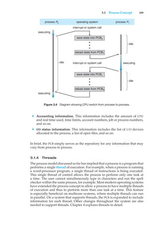 3.1 Process Concept 109
process P0 process P1
save state into PCB0
save state into PCB1
reload state from PCB1
reload state from PCB0
operating system
idle
idle
executing
idle
executing
executing
interrupt or system call
interrupt or system call
•
•
•
•
•
•
Figure 3.4 Diagram showing CPU switch from process to process.
• Accounting information. This information includes the amount of CPU
and real time used, time limits, account numbers, job or process numbers,
and so on.
• I/O status information. This information includes the list of I/O devices
allocated to the process, a list of open files, and so on.
In brief, the PCB simply serves as the repository for any information that may
vary from process to process.
3.1.4 Threads
The process model discussed so far has implied that a process is a program that
performs a single thread of execution. For example, when a process is running
a word-processor program, a single thread of instructions is being executed.
This single thread of control allows the process to perform only one task at
a time. The user cannot simultaneously type in characters and run the spell
checker within the same process, for example. Most modern operating systems
have extended the process concept to allow a process to have multiple threads
of execution and thus to perform more than one task at a time. This feature
is especially beneficial on multicore systems, where multiple threads can run
in parallel. On a system that supports threads, the PCB is expanded to include
information for each thread. Other changes throughout the system are also
needed to support threads. Chapter 4 explores threads in detail.
 