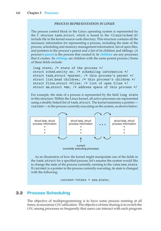 110 Chapter 3 Processes
PROCESS REPRESENTATION IN LINUX
The process control block in the Linux operating system is represented by
the C structure task struct, which is found in the <linux/sched.h>
include file in the kernel source-code directory. This structure contains all the
necessary information for representing a process, including the state of the
process, scheduling and memory-management information, list of open files,
and pointers to the process’s parent and a list of its children and siblings. (A
process’s parent is the process that created it; its children are any processes
that it creates. Its siblings are children with the same parent process.) Some
of these fields include:
long state; /* state of the process */
struct sched entity se; /* scheduling information */
struct task struct *parent; /* this process’s parent */
struct list head children; /* this process’s children */
struct files struct *files; /* list of open files */
struct mm struct *mm; /* address space of this process */
For example, the state of a process is represented by the field long state
in this structure. Within the Linux kernel, all active processes are represented
using a doubly linked list of task struct. The kernel maintains a pointer—
current—to the process currently executing on the system, as shown below:
struct task_struct
process information
•
•
•
struct task_struct
process information
•
•
•
current
(currently executing proccess)
struct task_struct
process information
•
•
•
• • •
As an illustration of how the kernel might manipulate one of the fields in
the task struct for a specified process, let’s assume the system would like
to change the state of the process currently running to the value new state.
If current is a pointer to the process currently executing, its state is changed
with the following:
current->state = new state;
3.2 Process Scheduling
The objective of multiprogramming is to have some process running at all
times, to maximize CPU utilization. The objective of time sharing is to switch the
CPU among processes so frequently that users can interact with each program
 