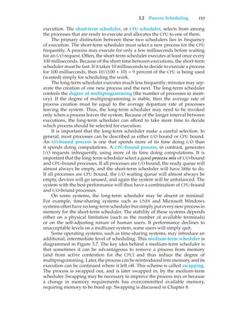 3.2 Process Scheduling 113
execution. The short-term scheduler, or CPU scheduler, selects from among
the processes that are ready to execute and allocates the CPU to one of them.
The primary distinction between these two schedulers lies in frequency
of execution. The short-term scheduler must select a new process for the CPU
frequently. A process may execute for only a few milliseconds before waiting
for an I/O request. Often, the short-term scheduler executes at least once every
100 milliseconds. Because of the short time between executions, the short-term
scheduler must be fast. If it takes 10 milliseconds to decide to execute a process
for 100 milliseconds, then 10/(100 + 10) = 9 percent of the CPU is being used
(wasted) simply for scheduling the work.
The long-term scheduler executes much less frequently; minutes may sep-
arate the creation of one new process and the next. The long-term scheduler
controls the degree of multiprogramming (the number of processes in mem-
ory). If the degree of multiprogramming is stable, then the average rate of
process creation must be equal to the average departure rate of processes
leaving the system. Thus, the long-term scheduler may need to be invoked
only when a process leaves the system. Because of the longer interval between
executions, the long-term scheduler can afford to take more time to decide
which process should be selected for execution.
It is important that the long-term scheduler make a careful selection. In
general, most processes can be described as either I/O bound or CPU bound.
An I/O-bound process is one that spends more of its time doing I/O than
it spends doing computations. A CPU-bound process, in contrast, generates
I/O requests infrequently, using more of its time doing computations. It is
important that the long-term scheduler select a good process mix of I/O-bound
and CPU-bound processes. If all processes are I/O bound, the ready queue will
almost always be empty, and the short-term scheduler will have little to do.
If all processes are CPU bound, the I/O waiting queue will almost always be
empty, devices will go unused, and again the system will be unbalanced. The
system with the best performance will thus have a combination of CPU-bound
and I/O-bound processes.
On some systems, the long-term scheduler may be absent or minimal.
For example, time-sharing systems such as UNIX and Microsoft Windows
systems often have no long-term scheduler but simply put every new process in
memory for the short-term scheduler. The stability of these systems depends
either on a physical limitation (such as the number of available terminals)
or on the self-adjusting nature of human users. If performance declines to
unacceptable levels on a multiuser system, some users will simply quit.
Some operating systems, such as time-sharing systems, may introduce an
additional, intermediate level of scheduling. This medium-term scheduler is
diagrammed in Figure 3.7. The key idea behind a medium-term scheduler is
that sometimes it can be advantageous to remove a process from memory
(and from active contention for the CPU) and thus reduce the degree of
multiprogramming. Later, the process can be reintroduced into memory, and its
execution can be continued where it left off. This scheme is called swapping.
The process is swapped out, and is later swapped in, by the medium-term
scheduler. Swapping may be necessary to improve the process mix or because
a change in memory requirements has overcommitted available memory,
requiring memory to be freed up. Swapping is discussed in Chapter 8.
 