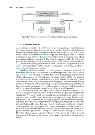 114 Chapter 3 Processes
swap in swap out
end
CPU
I/O
I/O waiting
queues
ready queue
partially executed
swapped-out processes
Figure 3.7 Addition of medium-term scheduling to the queueing diagram.
3.2.3 Context Switch
As mentioned in Section 1.2.1, interrupts cause the operating system to change
a CPU from its current task and to run a kernel routine. Such operations happen
frequently on general-purpose systems. When an interrupt occurs, the system
needs to save the current context of the process running on the CPU so that
it can restore that context when its processing is done, essentially suspending
the process and then resuming it. The context is represented in the PCB of the
process. It includes the value of the CPU registers, the process state (see Figure
3.2), and memory-management information. Generically, we perform a state
save of the current state of the CPU, be it in kernel or user mode, and then a
state restore to resume operations.
Switching the CPU to another process requires performing a state save of
the current process and a state restore of a different process. This task is known
as a context switch. When a context switch occurs, the kernel saves the context
of the old process in its PCB and loads the saved context of the new process
scheduled to run. Context-switch time is pure overhead, because the system
does no useful work while switching. Switching speed varies from machine to
machine, depending on the memory speed, the number of registers that must
be copied, and the existence of special instructions (such as a single instruction
to load or store all registers). A typical speed is a few milliseconds.
Context-switch times are highly dependent on hardware support. For
instance, some processors (such as the Sun UltraSPARC) provide multiple sets
of registers. A context switch here simply requires changing the pointer to the
current register set. Of course, if there are more active processes than there are
register sets, the system resorts to copying register data to and from memory,
as before. Also, the more complex the operating system, the greater the amount
of work that must be done during a context switch. As we will see in Chapter
8, advanced memory-management techniques may require that extra data be
switched with each context. For instance, the address space of the current
process must be preserved as the space of the next task is prepared for use.
How the address space is preserved, and what amount of work is needed
to preserve it, depend on the memory-management method of the operating
system.
 
