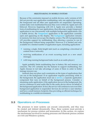 3.3 Operations on Processes 115
MULTITASKING IN MOBILE SYSTEMS
Because of the constraints imposed on mobile devices, early versions of iOS
did not provide user-application multitasking; only one application runs in
the foreground and all other user applications are suspended. Operating-
system tasks were multitasked because they were written by Apple and well
behaved. However, beginning with iOS 4, Apple now provides a limited
form of multitasking for user applications, thus allowing a single foreground
application to run concurrently with multiple background applications. (On
a mobile device, the foreground application is the application currently
open and appearing on the display. The background application remains
in memory, but does not occupy the display screen.) The iOS 4 programming
API provides support for multitasking, thus allowing a process to run in
the background without being suspended. However, it is limited and only
available for a limited number of application types, including applications
• running a single, finite-length task (such as completing a download of
content from a network);
• receiving notifications of an event occurring (such as a new email
message);
• with long-running background tasks (such as an audio player.)
Apple probably limits multitasking due to battery life and memory use
concerns. The CPU certainly has the features to support multitasking, but
Apple chooses to not take advantage of some of them in order to better
manage resource use.
Android does not place such constraints on the types of applications that
can run in the background. If an application requires processing while in
the background, the application must use a service, a separate application
component that runs on behalf of the background process. Consider a
streaming audio application: if the application moves to the background, the
service continues to send audio files to the audio device driver on behalf of
the background application. In fact, the service will continue to run even if the
background application is suspended. Services do not have a user interface
and have a small memory footprint, thus providing an efficient technique for
multitasking in a mobile environment.
3.3 Operations on Processes
The processes in most systems can execute concurrently, and they may
be created and deleted dynamically. Thus, these systems must provide a
mechanism for process creation and termination. In this section, we explore
the mechanisms involved in creating processes and illustrate process creation
on UNIX and Windows systems.
 