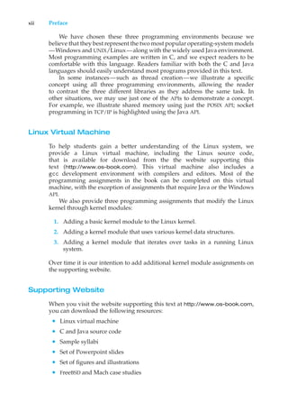xii Preface
We have chosen these three programming environments because we
believe that they best represent the two most popular operating-system models
—Windows and UNIX/Linux—along with the widely used Java environment.
Most programming examples are written in C, and we expect readers to be
comfortable with this language. Readers familiar with both the C and Java
languages should easily understand most programs provided in this text.
In some instances—such as thread creation—we illustrate a specific
concept using all three programming environments, allowing the reader
to contrast the three different libraries as they address the same task. In
other situations, we may use just one of the APIs to demonstrate a concept.
For example, we illustrate shared memory using just the POSIX API; socket
programming in TCP/IP is highlighted using the Java API.
Linux Virtual Machine
To help students gain a better understanding of the Linux system, we
provide a Linux virtual machine, including the Linux source code,
that is available for download from the the website supporting this
text (http://www.os-book.com). This virtual machine also includes a
gcc development environment with compilers and editors. Most of the
programming assignments in the book can be completed on this virtual
machine, with the exception of assignments that require Java or the Windows
API.
We also provide three programming assignments that modify the Linux
kernel through kernel modules:
1. Adding a basic kernel module to the Linux kernel.
2. Adding a kernel module that uses various kernel data structures.
3. Adding a kernel module that iterates over tasks in a running Linux
system.
Over time it is our intention to add additional kernel module assignments on
the supporting website.
Supporting Website
When you visit the website supporting this text at http://www.os-book.com,
you can download the following resources:
• Linux virtual machine
• C and Java source code
• Sample syllabi
• Set of Powerpoint slides
• Set of figures and illustrations
• FreeBSD and Mach case studies
 