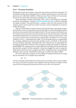 116 Chapter 3 Processes
3.3.1 Process Creation
During the course of execution, a process may create several new processes. As
mentioned earlier, the creating process is called a parent process, and the new
processes are called the children of that process. Each of these new processes
may in turn create other processes, forming a tree of processes.
Most operating systems (including UNIX, Linux, and Windows) identify
processes according to a unique process identifier (or pid), which is typically
an integer number. The pid provides a unique value for each process in the
system, and it can be used as an index to access various attributes of a process
within the kernel.
Figure 3.8 illustrates a typical process tree for the Linux operating system,
showing the name of each process and its pid. (We use the term process rather
loosely, as Linux prefers the term task instead.) The initprocess (which always
has a pid of 1) serves as the root parent process for all user processes. Once the
system has booted, the initprocess can also create various user processes, such
as a web or print server, an ssh server, and the like. In Figure 3.8, we see two
children of init—kthreadd and sshd. The kthreadd process is responsible
for creating additional processes that perform tasks on behalf of the kernel
(in this situation, khelper and pdflush). The sshd process is responsible for
managing clients that connect to the system by using ssh (which is short for
secure shell). The login process is responsible for managing clients that directly
log onto the system. In this example, a client has logged on and is using the
bash shell, which has been assigned pid 8416. Using the bash command-line
interface, this user has created the process ps as well as the emacs editor.
On UNIX and Linux systems, we can obtain a listing of processes by using
the ps command. For example, the command
ps -el
will list complete information for all processes currently active in the system.
It is easy to construct a process tree similar to the one shown in Figure 3.8 by
recursively tracing parent processes all the way to the init process.
init
pid = 1
sshd
pid = 3028
login
pid = 8415
kthreadd
pid = 2
sshd
pid = 3610
pdflush
pid = 200
khelper
pid = 6
tcsch
pid = 4005
emacs
pid = 9204
bash
pid = 8416
ps
pid = 9298
Figure 3.8 A tree of processes on a typical Linux system.
 