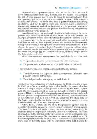 3.3 Operations on Processes 117
In general, when a process creates a child process, that child process will
need certain resources (CPU time, memory, files, I/O devices) to accomplish
its task. A child process may be able to obtain its resources directly from
the operating system, or it may be constrained to a subset of the resources
of the parent process. The parent may have to partition its resources among
its children, or it may be able to share some resources (such as memory or
files) among several of its children. Restricting a child process to a subset of
the parent’s resources prevents any process from overloading the system by
creating too many child processes.
In addition to supplying various physical and logical resources, the parent
process may pass along initialization data (input) to the child process. For
example, consider a process whose function is to display the contents of a file
—say, image.jpg—on the screen of a terminal. When the process is created,
it will get, as an input from its parent process, the name of the file image.jpg.
Using that file name, it will open the file and write the contents out. It may
also get the name of the output device. Alternatively, some operating systems
pass resources to child processes. On such a system, the new process may get
two open files, image.jpg and the terminal device, and may simply transfer
the datum between the two.
When a process creates a new process, two possibilities for execution exist:
1. The parent continues to execute concurrently with its children.
2. The parent waits until some or all of its children have terminated.
There are also two address-space possibilities for the new process:
1. The child process is a duplicate of the parent process (it has the same
program and data as the parent).
2. The child process has a new program loaded into it.
To illustrate these differences, let’s first consider the UNIX operating system.
In UNIX, as we’ve seen, each process is identified by its process identifier,
which is a unique integer. A new process is created by the fork() system
call. The new process consists of a copy of the address space of the original
process. This mechanism allows the parent process to communicate easily with
its child process. Both processes (the parent and the child) continue execution
at the instruction after the fork(), with one difference: the return code for
the fork() is zero for the new (child) process, whereas the (nonzero) process
identifier of the child is returned to the parent.
After a fork() system call, one of the two processes typically uses the
exec() system call to replace the process’s memory space with a new program.
The exec() system call loads a binary file into memory (destroying the
memory image of the program containing the exec() system call) and starts
its execution. In this manner, the two processes are able to communicate and
then go their separate ways. The parent can then create more children; or, if it
has nothing else to do while the child runs, it can issue a wait() system call to
move itself off the ready queue until the termination of the child. Because the
 