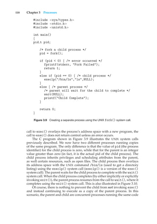 118 Chapter 3 Processes
#include <sys/types.h>
#include <stdio.h>
#include <unistd.h>
int main()
{
pid t pid;
/* fork a child process */
pid = fork();
if (pid < 0) { /* error occurred */
fprintf(stderr, "Fork Failed");
return 1;
}
else if (pid == 0) { /* child process */
execlp("/bin/ls","ls",NULL);
}
else { /* parent process */
/* parent will wait for the child to complete */
wait(NULL);
printf("Child Complete");
}
return 0;
}
Figure 3.9 Creating a separate process using the UNIX fork() system call.
call to exec() overlays the process’s address space with a new program, the
call to exec() does not return control unless an error occurs.
The C program shown in Figure 3.9 illustrates the UNIX system calls
previously described. We now have two different processes running copies
of the same program. The only difference is that the value of pid (the process
identifier) for the child process is zero, while that for the parent is an integer
value greater than zero (in fact, it is the actual pid of the child process). The
child process inherits privileges and scheduling attributes from the parent,
as well certain resources, such as open files. The child process then overlays
its address space with the UNIX command /bin/ls (used to get a directory
listing) using the execlp() system call (execlp() is a version of the exec()
system call). The parent waits for the child process to complete with the wait()
system call. When the child process completes (by either implicitly or explicitly
invoking exit()), the parent process resumes from the call to wait(), where it
completes using the exit() system call. This is also illustrated in Figure 3.10.
Of course, there is nothing to prevent the child from not invoking exec()
and instead continuing to execute as a copy of the parent process. In this
scenario, the parent and child are concurrent processes running the same code
 