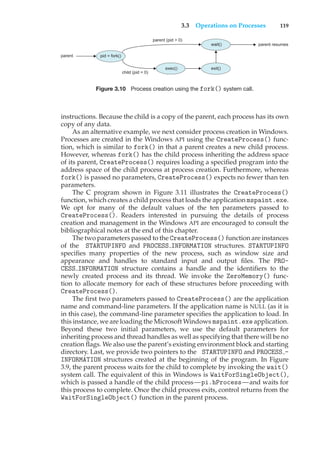 3.3 Operations on Processes 119
pid = fork()
exec()
parent
parent (pid > 0)
child (pid = 0)
wait()
exit()
parent resumes
Figure 3.10 Process creation using the fork() system call.
instructions. Because the child is a copy of the parent, each process has its own
copy of any data.
As an alternative example, we next consider process creation in Windows.
Processes are created in the Windows API using the CreateProcess() func-
tion, which is similar to fork() in that a parent creates a new child process.
However, whereas fork() has the child process inheriting the address space
of its parent, CreateProcess() requires loading a specified program into the
address space of the child process at process creation. Furthermore, whereas
fork() is passed no parameters, CreateProcess() expects no fewer than ten
parameters.
The C program shown in Figure 3.11 illustrates the CreateProcess()
function, which creates a child process that loads the application mspaint.exe.
We opt for many of the default values of the ten parameters passed to
CreateProcess(). Readers interested in pursuing the details of process
creation and management in the Windows API are encouraged to consult the
bibliographical notes at the end of this chapter.
The two parameters passed to the CreateProcess() function are instances
of the STARTUPINFO and PROCESS INFORMATION structures. STARTUPINFO
specifies many properties of the new process, such as window size and
appearance and handles to standard input and output files. The PRO-
CESS INFORMATION structure contains a handle and the identifiers to the
newly created process and its thread. We invoke the ZeroMemory() func-
tion to allocate memory for each of these structures before proceeding with
CreateProcess().
The first two parameters passed to CreateProcess() are the application
name and command-line parameters. If the application name is NULL (as it is
in this case), the command-line parameter specifies the application to load. In
this instance, we are loading the Microsoft Windows mspaint.exe application.
Beyond these two initial parameters, we use the default parameters for
inheriting process and thread handles as well as specifying that there will be no
creation flags. We also use the parent’s existing environment block and starting
directory. Last, we provide two pointers to the STARTUPINFO and PROCESS -
INFORMATION structures created at the beginning of the program. In Figure
3.9, the parent process waits for the child to complete by invoking the wait()
system call. The equivalent of this in Windows is WaitForSingleObject(),
which is passed a handle of the child process—pi.hProcess—and waits for
this process to complete. Once the child process exits, control returns from the
WaitForSingleObject() function in the parent process.
 