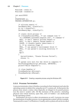 120 Chapter 3 Processes
#include <stdio.h>
#include <windows.h>
int main(VOID)
{
STARTUPINFO si;
PROCESS INFORMATION pi;
/* allocate memory */
ZeroMemory(&si, sizeof(si));
si.cb = sizeof(si);
ZeroMemory(&pi, sizeof(pi));
/* create child process */
if (!CreateProcess(NULL, /* use command line */
"C:WINDOWSsystem32mspaint.exe", /* command */
NULL, /* don’t inherit process handle */
NULL, /* don’t inherit thread handle */
FALSE, /* disable handle inheritance */
0, /* no creation flags */
NULL, /* use parent’s environment block */
NULL, /* use parent’s existing directory */
&si,
&pi))
{
fprintf(stderr, "Create Process Failed");
return -1;
}
/* parent will wait for the child to complete */
WaitForSingleObject(pi.hProcess, INFINITE);
printf("Child Complete");
/* close handles */
CloseHandle(pi.hProcess);
CloseHandle(pi.hThread);
}
Figure 3.11 Creating a separate process using the Windows API.
3.3.2 Process Termination
A process terminates when it finishes executing its final statement and asks the
operating system to delete it by using the exit() system call. At that point, the
process may return a status value (typically an integer) to its parent process
(via the wait() system call). All the resources of the process—including
physical and virtual memory, open files, and I/O buffers—are deallocated
by the operating system.
Termination can occur in other circumstances as well. A process can cause
the termination of another process via an appropriate system call (for example,
TerminateProcess() in Windows). Usually, such a system call can be invoked
 