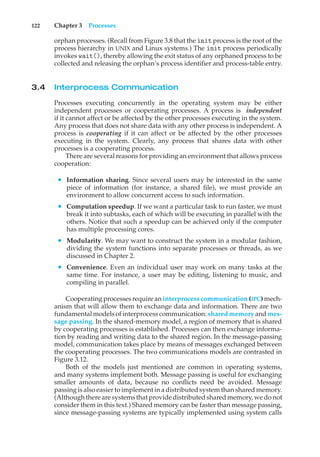 122 Chapter 3 Processes
orphan processes. (Recall from Figure 3.8 that the init process is the root of the
process hierarchy in UNIX and Linux systems.) The init process periodically
invokes wait(), thereby allowing the exit status of any orphaned process to be
collected and releasing the orphan’s process identifier and process-table entry.
3.4 Interprocess Communication
Processes executing concurrently in the operating system may be either
independent processes or cooperating processes. A process is independent
if it cannot affect or be affected by the other processes executing in the system.
Any process that does not share data with any other process is independent. A
process is cooperating if it can affect or be affected by the other processes
executing in the system. Clearly, any process that shares data with other
processes is a cooperating process.
There are several reasons for providing an environment that allows process
cooperation:
• Information sharing. Since several users may be interested in the same
piece of information (for instance, a shared file), we must provide an
environment to allow concurrent access to such information.
• Computation speedup. If we want a particular task to run faster, we must
break it into subtasks, each of which will be executing in parallel with the
others. Notice that such a speedup can be achieved only if the computer
has multiple processing cores.
• Modularity. We may want to construct the system in a modular fashion,
dividing the system functions into separate processes or threads, as we
discussed in Chapter 2.
• Convenience. Even an individual user may work on many tasks at the
same time. For instance, a user may be editing, listening to music, and
compiling in parallel.
Cooperating processes require an interprocess communication (IPC) mech-
anism that will allow them to exchange data and information. There are two
fundamental models of interprocess communication: shared memory and mes-
sage passing. In the shared-memory model, a region of memory that is shared
by cooperating processes is established. Processes can then exchange informa-
tion by reading and writing data to the shared region. In the message-passing
model, communication takes place by means of messages exchanged between
the cooperating processes. The two communications models are contrasted in
Figure 3.12.
Both of the models just mentioned are common in operating systems,
and many systems implement both. Message passing is useful for exchanging
smaller amounts of data, because no conflicts need be avoided. Message
passing is also easier to implement in a distributed system than shared memory.
(Although there are systems that provide distributed shared memory, we do not
consider them in this text.) Shared memory can be faster than message passing,
since message-passing systems are typically implemented using system calls
 
